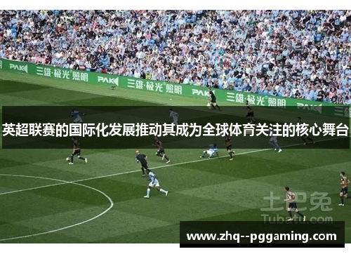 英超联赛的国际化发展推动其成为全球体育关注的核心舞台