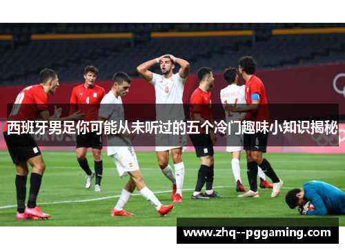 西班牙男足你可能从未听过的五个冷门趣味小知识揭秘