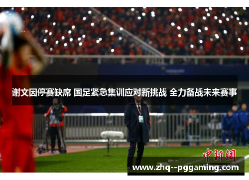 谢文因停赛缺席 国足紧急集训应对新挑战 全力备战未来赛事