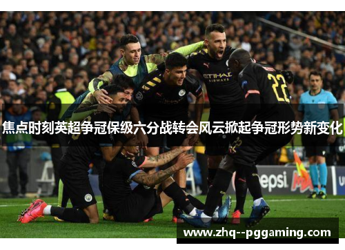 焦点时刻英超争冠保级六分战转会风云掀起争冠形势新变化