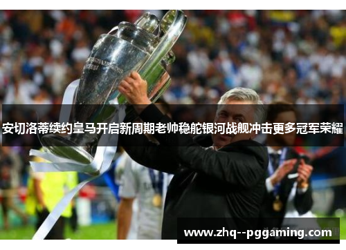 安切洛蒂续约皇马开启新周期老帅稳舵银河战舰冲击更多冠军荣耀