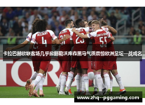 卡拉巴赫欧联客场几乎掀翻勒沃库森黑马气质震惊欧洲足坛一战成名