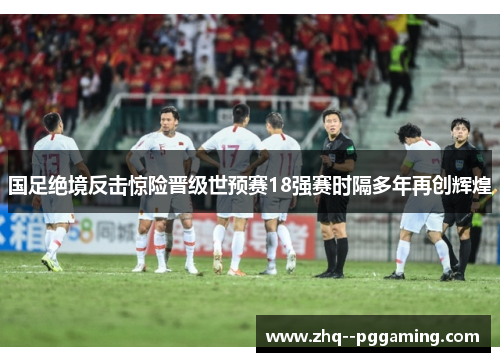 国足绝境反击惊险晋级世预赛18强赛时隔多年再创辉煌