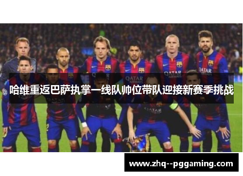 哈维重返巴萨执掌一线队帅位带队迎接新赛季挑战