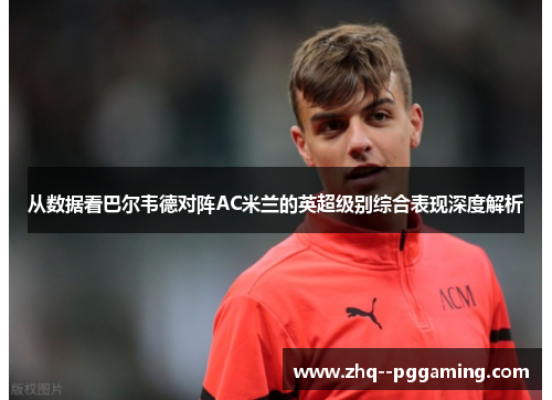从数据看巴尔韦德对阵AC米兰的英超级别综合表现深度解析